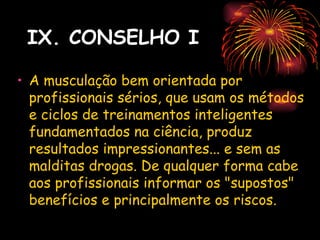 IX. CONSELHO I

• A musculação bem orientada por
  profissionais sérios, que usam os métodos
  e ciclos de treinamentos inteligentes
  fundamentados na ciência, produz
  resultados impressionantes... e sem as
  malditas drogas. De qualquer forma cabe
  aos profissionais informar os "supostos"
  benefícios e principalmente os riscos.
 