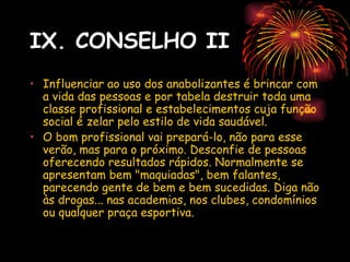 IX. CONSELHO II
• Influenciar ao uso dos anabolizantes é brincar com
  a vida das pessoas e por tabela destruir toda uma
  classe profissional e estabelecimentos cuja função
  social é zelar pelo estilo de vida saudável.
• O bom profissional vai prepará-lo, não para esse
  verão, mas para o próximo. Desconfie de pessoas
  oferecendo resultados rápidos. Normalmente se
  apresentam bem "maquiadas", bem falantes,
  parecendo gente de bem e bem sucedidas. Diga não
  às drogas... nas academias, nos clubes, condomínios
  ou qualquer praça esportiva.
 