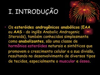 I. INTRODUÇÃO

• Os esteróides androgênicos anabólicos (EAA
  ou AAS - do inglês Anabolic Androgenic
  Steroids), também conhecidos simplesmente
  como anabolizantes, são uma classe de
  hormônios esteróides naturais e sintéticos que
  promovem o crescimento celular e a sua divisão,
  resultando no desenvolvimento de diversos tipos
  de tecidos, especialmente o muscular e ósseo.
 