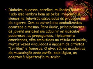 • Dinheiro, sucesso, carrões, mulheres bonitas...
  Tudo isso lembra bem as belas imagens que
  víamos na televisão associadas às propagandas
  de cigarro. Com os esteróides anabolizantes
  acontece o mesmo. Para iludir, principalmente
  os jovens ansiosos em adquirir os músculos
  poderosos, as propagandas, tipicamente
  americanas, vêm embutidas no rótulo da saúde,
  muitas vezes vinculados à imagem de artistas
  "fortões" e famosos. O alvo, são as academias
  de musculação onde estão, pela lógica, os
  adeptos à hipertrofia muscular.
 
