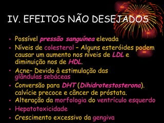 IV. EFEITOS NÃO DESEJADOS

• Possível pressão sanguínea elevada
• Níveis de colesterol – Alguns esteróides podem
  causar um aumento nos níveis de LDL e
  diminuição nos de HDL.
• Acne– Devido à estimulação das
  glândulas sebáceas
• Conversão para DHT (Dihidrotestosterona).
  calvície precoce e câncer de próstata.
• Alteração da morfologia do ventrículo esquerdo
• Hepatotoxicidade
• Crescimento excessivo da gengiva
 