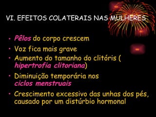 VI. EFEITOS COLATERAIS NAS MULHERES


• Pêlos do corpo crescem
• Voz fica mais grave
• Aumento do tamanho do clitóris (
  hipertrofia clitoriana)
• Diminuição temporária nos
  ciclos menstruais
• Crescimento excessivo das unhas dos pés,
  causado por um distúrbio hormonal
 