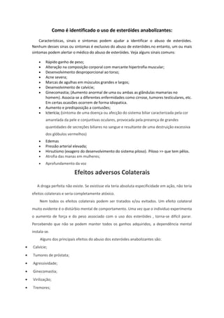Como é identificado o uso de esteróides anabolizantes:
        Características, sinais e sintomas podem ajudar a identificar o abuso de esteróides.
    Nenhum desses sinas ou sintomas é exclusivo do abuso de esteróides.no entanto, um ou mais
    sintomas podem alertar o médico do abuso de esteróides. Veja alguns sinais comuns:

        •   Rápido ganho de peso;
        •   Alteração na composição corporal com marcante hipertrofia muscular;
        •   Desenvolvimento desproporcional ao torso;
        •   Acne severa;
        •   Marcas de agulhas em músculos grandes e largos;
        •   Desenvolvimento de calvície;
        •   Ginecomastia; (Aumento anormal de uma ou ambas as glândulas mamarias no
            homem). Associa-se a diferentes enfermidades como cirrose, tumores testiculares, etc.
            Em certas ocasiões ocorrem de forma idiopatica.
        •   Aumento e predisposição a contusões;
        •   Icterícia; (sintoma de uma doença ou afecção do sistema biliar caracterizada pela cor
            amarelada da pele e conjuntivas oculares, provocada pela presença de grandes
            quantidades de secreções biliares no sangue e resultante de uma destruição excessiva
            dos glóbulos vermelhos)
        •   Edemas
        •   Pressão arterial elevada;
        •   Hirsutismo (exagero do desenvolvimento do sistema piloso) . Piloso >> que tem pêlos.
        •   Atrofia das manas em mulheres;
        •   Aprofundamento da voz

                             Efeitos adversos Colaterais
       A droga perfeita não existe. Se existisse ela teria absoluta especificidade em ação, não teria
    efeitos colaterais e seria completamente atóxico.
        Nem todos os efeitos colaterais podem ser tratados e/ou evitados. Um efeito colateral
    muito evidente é o distúrbio mental de comportamento. Uma vez que o individuo experimenta
    o aumento de força e do peso associado com o uso dos esteróides , torna-se difícil parar.
    Percebendo que não se podem manter todos os ganhos adquiridos, a dependência mental
    instala-se.
         Alguns dos principais efeitos do abuso dos esteróides anabolizantes são:
•   Calvície;
•   Tumores de próstata;
•   Agressividade;
•   Ginecomastia;
•   Virilização;
•   Tremores;
 