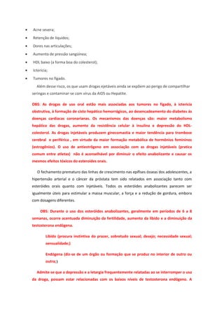 •   Acne severa;
•   Retenção de líquidos;
•   Dores nas articulações;
•   Aumento de pressão sangüínea;
•   HDL baixo (a forma boa do colesterol);
•   Icterícia;
•   Tumores no fígado.
      Além desse risco, os que usam drogas ejetáveis ainda se expõem ao perigo de compartilhar
    seringas e contaminar-se com vírus da AIDS ou Hepatite.

    OBS: As drogas de uso oral estão mais associadas aos tumores no fígado, à icterícia
    obstrutiva, à formação de cisto hepático hemorrágicos, ao desencadeamento do diabetes às
    doenças cardíacas coronarianas. Os mecanismos das doenças são: maior metabolismo
    hepático das drogas, aumento da resistência celular à insulina e depressão do HDL-
    colesterol. As drogas injetáveis produzem ginecomastia e maior tendência para trombose
    cerebral e periférica , em virtude da maior formação metabólica de hormônios femininos
    (estrogênios). O uso de antiestrôgeno em associação com as drogas injetáveis (pratica
    comum entre atletas) não é aconselhável por diminuir o efeito anabolizante e causar os
    mesmos efeitos tóxicos do esteroides orais.

      O fechamento prematuro das linhas de crescimento nas epífises ósseas dos adolescentes, a
    hipertensão arterial e o câncer da próstata tem sido relatados em associação tanto com
    esteróides orais quanto com injetáveis. Todos os esteróides anabolizantes parecem ser
    igualmente úteis para estimular a massa muscular, a força e a redução de gordura, embora
    com dosagens diferentes.

        OBS: Durante o uso dos esteróides anabolizantes, geralmente em períodos de 6 a 8
    semanas, ocorre acentuada diminuição da fertilidade, aumento da libido e a diminuição da
    testosterona endógena.

            Libido (procura instintiva do prazer, sobretudo sexual; desejo; necessidade sexual;
            sensualidade;)

            Endógena (diz-se de um órgão ou formação que se produz no interior de outro ou
            outra;)

      Admite-se que a depressão e a letargia frequentemente relatadas ao se interromper o uso
    da droga, possam estar relacionadas com os baixos níveis de testosterona endógeno. A
 