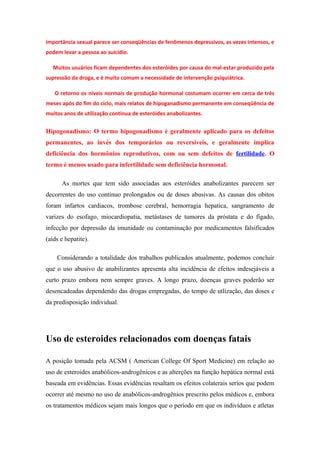 importância sexual parece ser conseqüências de fenômenos depressivos, as vezes intensos, e
podem levar a pessoa ao suicídio.

   Muitos usuários ficam dependentes dos esteróides por causa do mal-estar produzido pela
supressão da droga, e é muito comum a necessidade de intervenção psiquiátrica.

   O retorno os níveis normais de produção hormonal costumam ocorrer em cerca de três
meses após do fim do ciclo, mais relatos de hipoganadismo permanente em conseqüência de
muitos anos de utilização continua de esteróides anabolizantes.


Hipogonadismo: O termo hipogonadismo é geralmente aplicado para os defeitos
permanentes, ao invés dos temporários ou reversíveis, e geralmente implica
deficiência dos hormônios reprodutivos, com ou sem defeitos de fertilidade. O
termo é menos usado para infertilidade sem deficiência hormonal.

      As mortes que tem sido associadas aos esteróides anabolizantes parecem ser
decorrentes do uso continuo prolongados ou de doses abusivas. As causas dos obitos
foram infartos cardiacos, trombose cerebral, hemorragia hepatica, sangramento de
varizes do esofago, miocardiopatia, metástases de tumores da próstata e do fígado,
infecção por depressão da imunidade ou contaminação por medicamentos falsificados
(aids e hepatite).

    Considerando a totalidade dos trabalhos publicados atualmente, podemos concluir
que o uso abusivo de anabilizantes apresenta alta incidência de efeitos indesejáveis a
curto prazo embora nem sempre graves. A longo prazo, doenças graves poderão ser
desencadeadas dependendo das drogas empregadas, do tempo de utlização, das doses e
da predisposição individual.




Uso de esteroides relacionados com doenças fatais

A posição tomada pela ACSM ( American College Of Sport Medicine) em relação ao
uso de esteroides anabólicos-androgênicos e as alterções na função hepática normal está
baseada em evidências. Essas evidências resaltam os efeitos colaterais serios que podem
ocorrer até mesmo no uso de anabólicos-androgênios prescrito pelos médicos e, embora
os tratamentos médicos sejam mais longos que o período em que os indivíduos e atletas
 