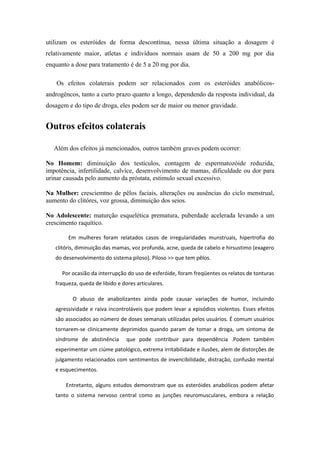 utilizam os esteróides de forma descontínua, nessa última situação a dosagem é
relativamente maior, atletas e indivíduos normais usam de 50 a 200 mg por dia
enquanto a dose para tratamento é de 5 a 20 mg por dia.

    Os efeitos colaterais podem ser relacionados com os esteróides anabólicos-
androgêncos, tanto a curto prazo quanto a longo, dependendo da resposta individual, da
dosagem e do tipo de droga, eles podem ser de maior ou menor gravidade.


Outros efeitos colaterais

   Além dos efeitos já mencionados, outros também graves podem ocorrer:

No Homem: diminuição dos testículos, contagem de espermatozóide reduzida,
impotência, infertilidade, calvíce, desenvolvimento de mamas, dificuldade ou dor para
urinar causada pelo aumento da próstata, estimulo sexual excessivo.

Na Mulher: cresciemtno de pêlos faciais, alterações ou ausências do ciclo menstrual,
aumento do clitóres, voz grossa, diminuição dos seios.

No Adolescente: maturção esquelética prematura, puberdade acelerada levando a um
crescimento raquítico.

        Em mulheres foram relatados casos de irregularidades munstruais, hipertrofia do
   clitóris, diminuição das mamas, voz profunda, acne, queda de cabelo e hirsustimo (exagero
   do desenvolvimento do sistema piloso). Piloso >> que tem pêlos.

      Por ocasião da interrupção do uso de esferóide, foram freqüentes os relatos de tonturas
   fraqueza, queda de libido e dores articulares.

          O abuso de anabolizantes ainda pode causar variações de humor, incluindo
   agressividade e raiva incontroláveis que podem levar a episódios violentos. Esses efeitos
   são associados ao número de doses semanais utilizadas pelos usuários. É comum usuários
   tornarem-se clinicamente deprimidos quando param de tomar a droga, um sintoma de
   síndrome de abstinência       que pode contribuir para dependência .Podem também
   experimentar um ciúme patológico, extrema irritabilidade e ilusões, alem de distorções de
   julgamento relacionados com sentimentos de invencibilidade, distração, confusão mental
   e esquecimentos.

       Entretanto, alguns estudos demonstram que os esteróides anabólicos podem afetar
   tanto o sistema nervoso central como as junções neuromusculares, embora a relação
 