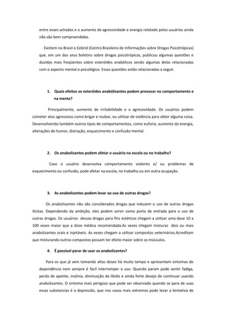 entre esses achados e o aumento da agressividade e energia relatado pelos usuários ainda
    não são bem compreendidas.

      Existem no Brasil o Cebrid (Centro Brasileiro de Informações sobre Drogas Psicotrópicas)
    que, em um dos seus boletins sobre drogas psicotrópicas, publicou algumas questões e
    duvidas mais freqüentes sobre esteróides anabólicos sendo algumas delas relacionadas
    com o aspecto mental e psicológico. Essas questões estão relacionadas a seguir.




        1. Quais efeitos os esteróides anabólizantes podem provocar no comportamento e
            na mente?

         Principalmente, aumento de irritabilidade e a agressividade. Os usuários podem
cometer atos agressivos como brigar e roubar, ou utilizar de violência para obter alguma coisa.
Desenvolvendo também outros tipos de comportamentos, como euforia, aumento da energia,
alterações de humor, distração, esquecimento e confusão mental.




        2. Os anabolizantes podem afetar o usuário na escola ou no trabalho?

         Caso o usuário desenvolva comportamento violento e/ ou problemas de
esquecimento ou confusão, pode afetar na escola, no trabalho ou em outra ocupação.




        3. As anabolizantes podem levar ao uso de outras drogas?

       Os anabolizantes não são considerados drogas que induzem o uso de outras drogas
ilícitas. Dependendo da ambição, eles podem servir como porta de entrada para o uso de
outras drogas. Os usuários dessas drogas para fins estéticos chegam a utilizar uma dose 10 a
100 vezes maior que a dose médica recomendada.As vezes chegam misturas dois ou mais
anabolizantes orais e injetáveis. As vezes chegam a utilizar compostos veterinários.Acreditam
que misturando outros compostos possam ter efeito maior sobre os músculos.

        4. É possível parar de usar os anabolizantes?

       Para os que já vem tomando altas doses há muito tempo e apresentam sintomas de
    dependência nem sempre é fácil interromper o uso. Quando param pode sentir fadiga,
    perda de apetite, insônia, diminuição da libido e ainda forte desejo de continuar usando
    anabolizantes. O sintoma mais perigoso que pode ser observado quando se para de usas
    essas substancias é a depressão, que nos casos mais extremos pode levar a tentativa de
 