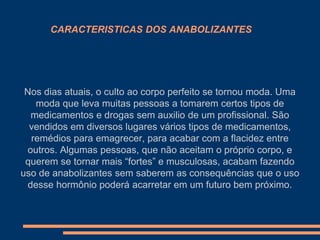 CARACTERISTICAS DOS ANABOLIZANTES

Nos dias atuais, o culto ao corpo perfeito se tornou moda. Uma
moda que leva muitas pessoas a tomarem certos tipos de
medicamentos e drogas sem auxilio de um profissional. São
vendidos em diversos lugares vários tipos de medicamentos,
remédios para emagrecer, para acabar com a flacidez entre
outros. Algumas pessoas, que não aceitam o próprio corpo, e
querem se tornar mais “fortes” e musculosas, acabam fazendo
uso de anabolizantes sem saberem as consequências que o uso
desse hormônio poderá acarretar em um futuro bem próximo.

 