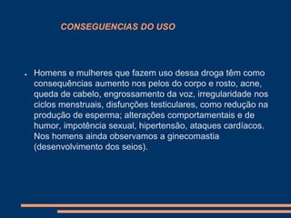 CONSEGUENCIAS DO USO

●

Homens e mulheres que fazem uso dessa droga têm como
consequências aumento nos pelos do corpo e rosto, acne,
queda de cabelo, engrossamento da voz, irregularidade nos
ciclos menstruais, disfunções testiculares, como redução na
produção de esperma; alterações comportamentais e de
humor, impotência sexual, hipertensão, ataques cardíacos.
Nos homens ainda observamos a ginecomastia
(desenvolvimento dos seios).

 