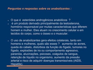 Perguntas e respostas sobre os anabolizantes :

●
●

●

O que é esteróides androgênicos anabólicos ?
é um produto derivado principalmente da testosterona,
hormônio responsável por muitas características que diferem
homem e mulher. Eles atuam no crescimento celular e em
tecidos do corpo, como o ósseo e o muscular.
O uso de anabolizantes gera efeitos colaterais, tanto em
homens e mulheres, quais são esses ? aumento de acnes,
queda do cabelo, distúrbios da função do fígado, tumores no
fígado, explosões de ira ou comportamento agressivo,
paranóia, alucinações, psicoses, coágulos de sangue,
retenção de líquido no organismo, aumento da pressão
arterial e risco de adquirir doenças transmissíveis (AIDS,
Hepatite).

 
