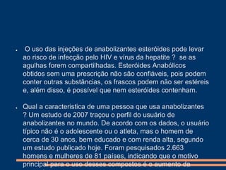 ●

●

O uso das injeções de anabolizantes esteróides pode levar
ao risco de infecção pelo HIV e vírus da hepatite ? se as
agulhas forem compartilhadas. Esteróides Anabólicos
obtidos sem uma prescrição não são confiáveis, pois podem
conter outras substâncias, os frascos podem não ser estéreis
e, além disso, é possível que nem esteróides contenham.
Qual a caracteristica de uma pessoa que usa anabolizantes
? Um estudo de 2007 traçou o perfil do usuário de
anabolizantes no mundo. De acordo com os dados, o usuário
típico não é o adolescente ou o atleta, mas o homem de
cerca de 30 anos, bem educado e com renda alta, segundo
um estudo publicado hoje. Foram pesquisados 2.663
homens e mulheres de 81 países, indicando que o motivo
principal para o uso desses compostos é o aumento da

 