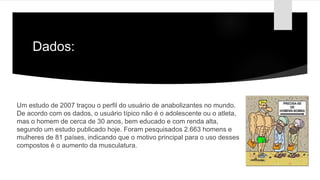 Dados:
Um estudo de 2007 traçou o perfil do usuário de anabolizantes no mundo.
De acordo com os dados, o usuário típico não é o adolescente ou o atleta,
mas o homem de cerca de 30 anos, bem educado e com renda alta,
segundo um estudo publicado hoje. Foram pesquisados 2.663 homens e
mulheres de 81 países, indicando que o motivo principal para o uso desses
compostos é o aumento da musculatura.
 