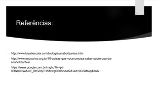 Referências:
 http://www.brasilescola.com/biologia/anabolizantes.htm
 http://www.endocrino.org.br/10-coisas-que-voce-precisa-saber-sobre-uso-de-
anabolizantes/
 https://www.google.com.br/imghp?hl=pt-
BR&tab=wi&ei=_0lKVoqEH8iMwgSS06nAAQ&ved=0CBMQqi4oAQ
 