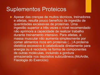 Suplementos Proteicos
 Apesar das crenças de muitos técnicos, treinadores
e atletas, resulta pouco benefício da ingestão de
quantidades excessivas de proteínas. Uma
ingestão superior a três vezes o nível recomendado
não aprimora a capacidade de realizar trabalho
durante treinamento intensivo. Para atletas, a
massa muscular não aumenta simplesmente por
comer alimentos ricos em proteínas (...) A proteína
dietética excessiva é catabolizada diretamente para
energia ou é reciclada na forma de componentes
de outras moléculas, incluindo a gordura
armazenada nos depósitos subcutâneos.(McArdle,
Fisiologia do Exercício)
 