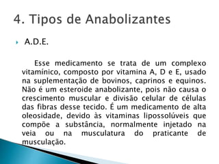  A.D.E.
Esse medicamento se trata de um complexo
vitamínico, composto por vitamina A, D e E, usado
na suplementação de bovinos, caprinos e equinos.
Não é um esteroide anabolizante, pois não causa o
crescimento muscular e divisão celular de células
das fibras desse tecido. É um medicamento de alta
oleosidade, devido às vitaminas lipossolúveis que
compõe a substância, normalmente injetado na
veia ou na musculatura do praticante de
musculação.
 
