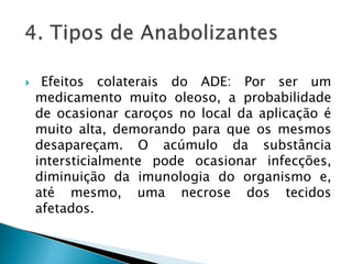  Efeitos colaterais do ADE: Por ser um
medicamento muito oleoso, a probabilidade
de ocasionar caroços no local da aplicação é
muito alta, demorando para que os mesmos
desapareçam. O acúmulo da substância
intersticialmente pode ocasionar infecções,
diminuição da imunologia do organismo e,
até mesmo, uma necrose dos tecidos
afetados.
 