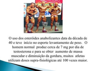 O uso dos esteróides anabolizantes data da década de
40 e teve início no esporte levantamento de peso. O
homem normal produz cerca de 7 mg por dia de
testosterona e para se obter aumento de massa
muscular e diminuição da gordura, muitos atletas
utilizam doses supra-fisiológicas até 100 vezes maior.
 
