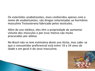 Os esteróides anabolizantes, mais conhecidos apenas com o
nome de anabolizantes, são drogas relacionadas ao hormônio
masculino Testosterona fabricado pelos testículos.
Além de uso médico, eles têm a propriedade de aumentar
volume dos músculos e por esse motivo são muito
procurados por atletas
No Brasil não se tem estimativa deste uso ilícito, mas sabe-se
que o consumidor preferencial está entre 18 a 34 anos de
idade e em geral é do sexo masculino.
 