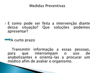  E como pode ser feita a intervenção diante
dessa situação? Que soluções podemos
apresentar?
A curto prazo
Transmitir informação a essas pessoas,
para que interrompam o uso de
anabolizantes e orientá-las a procurar um
médico afim de avaliar o organismo.
Medidas Preventivas
 