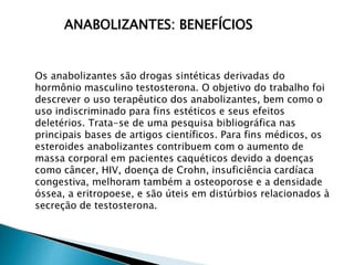 ANABOLIZANTES: BENEFÍCIOS
Os anabolizantes são drogas sintéticas derivadas do
hormônio masculino testosterona. O objetivo do trabalho foi
descrever o uso terapêutico dos anabolizantes, bem como o
uso indiscriminado para fins estéticos e seus efeitos
deletérios. Trata-se de uma pesquisa bibliográfica nas
principais bases de artigos científicos. Para fins médicos, os
esteroides anabolizantes contribuem com o aumento de
massa corporal em pacientes caquéticos devido a doenças
como câncer, HIV, doença de Crohn, insuficiência cardíaca
congestiva, melhoram também a osteoporose e a densidade
óssea, a eritropoese, e são úteis em distúrbios relacionados à
secreção de testosterona.
 