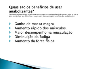 Quais são os benefícios de usar
anabolizantes?
Os anabolizantes possuem benefícios e por isso cada pessoa deverá analisá-los para saber se vale a
pena ou não fazer uso deles. Veja a seguir quais são os principais benefícios dos anabolizantes:
 Ganho de massa magra
 Aumento rápido dos músculos
 Maior desempenho na musculação
 Diminuição da fadiga
 Aumento da força física
 