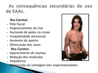 Nas Garotas:
 Pelo Facial
Impotência
 Engrossamento da Voz
 Aumento de pelos no corpo
 Irregularidade menstrual
 Aumento de apetite
 Diminuição dos seios
Nos Garotos:
 Aparecimento de mamas
 Redução dos testículos

 Diminuição da contagem dos espermatozóides.
 