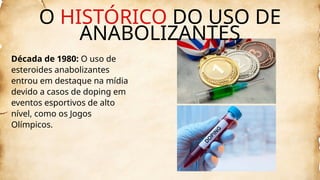 Década de 1980: O uso de
esteroides anabolizantes
entrou em destaque na mídia
devido a casos de doping em
eventos esportivos de alto
nível, como os Jogos
Olímpicos.
O HISTÓRICO DO USO DE
ANABOLIZANTES
 