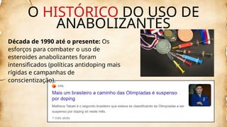 Década de 1990 até o presente: Os
esforços para combater o uso de
esteroides anabolizantes foram
intensificados (políticas antidoping mais
rígidas e campanhas de
conscientização).
O HISTÓRICO DO USO DE
ANABOLIZANTES
 
