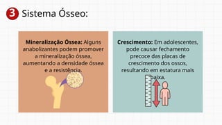 3 Sistema Ósseo:
Mineralização Óssea: Alguns
anabolizantes podem promover
a mineralização óssea,
aumentando a densidade óssea
e a resistência.
Crescimento: Em adolescentes,
pode causar fechamento
precoce das placas de
crescimento dos ossos,
resultando em estatura mais
baixa.
 