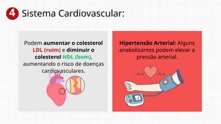 4 Sistema Cardiovascular:
Podem aumentar o colesterol
LDL (ruim) e diminuir o
colesterol HDL (bom),
aumentando o risco de doenças
cardiovasculares.
Hipertensão Arterial: Alguns
anabolizantes podem elevar a
pressão arterial.
 