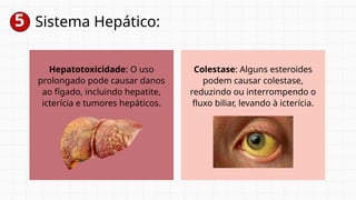 5 Sistema Hepático:
Hepatotoxicidade: O uso
prolongado pode causar danos
ao fígado, incluindo hepatite,
icterícia e tumores hepáticos.
Colestase: Alguns esteroides
podem causar colestase,
reduzindo ou interrompendo o
fluxo biliar, levando à icterícia.
 
