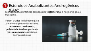 1 Esteroides Anabolizantes Androgênicos
(EAA):
São substâncias sintéticas derivadas da testosterona, o hormônio sexual
masculino.
Foram criados inicialmente para
tratar condições médicas como
atraso no crescimento,
puberdade tardia e perda de
massa muscular associada a
doenças crônicas.
 