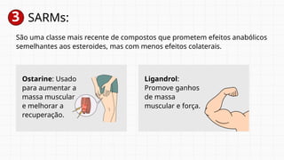 3 SARMs:
São uma classe mais recente de compostos que prometem efeitos anabólicos
semelhantes aos esteroides, mas com menos efeitos colaterais.
Ostarine: Usado
para aumentar a
massa muscular
e melhorar a
recuperação.
Ligandrol:
Promove ganhos
de massa
muscular e força.
 