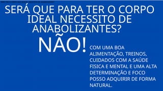 PARA TER O CORPO QUE DESEJO NECESSITO DE ANABOLIZANTE?
NÃO!COM UMA BOA
ALIMENTAÇÃO, TREINOS,
CUIDADOS COM A SAÚDE
FISICA E MENTAL E UMA ALTA
DETERMINAÇÃO E FOCO
POSSO ADQUIRIR DE FORMA
NATURAL.
SERÁ QUE PARA TER O CORPO
IDEAL NECESSITO DE
ANABOLIZANTES?
 