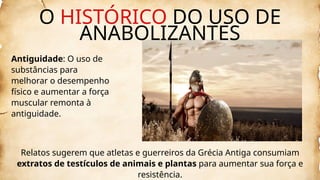 O HISTÓRICO DO USO DE
ANABOLIZANTES
Antiguidade: O uso de
substâncias para
melhorar o desempenho
físico e aumentar a força
muscular remonta à
antiguidade.
Relatos sugerem que atletas e guerreiros da Grécia Antiga consumiam
extratos de testículos de animais e plantas para aumentar sua força e
resistência.
 