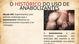 Século XIX: Experimentos com
animais revelaram que a
testosterona influencia no
desenvolvimento muscular e na
virilização.
A testosterona é um
hormônio produzido nos
testículos dos machos e, em
menor quantidade, nos ovários
O HISTÓRICO DO USO DE
ANABOLIZANTES
 