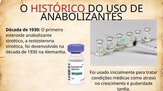 Década de 1930: O primeiro
esteroide anabolizante
sintético, a testosterona
sintética, foi desenvolvido na
década de 1930 na Alemanha.
Foi usado inicialmente para tratar
condições médicas como atraso
no crescimento e puberdade
tardia.
O HISTÓRICO DO USO DE
ANABOLIZANTES
 
