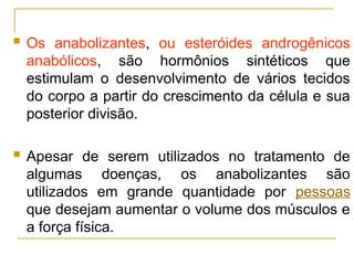  Os anabolizantes, ou esteróides androgênicos
anabólicos, são hormônios sintéticos que
estimulam o desenvolvimento de vários tecidos
do corpo a partir do crescimento da célula e sua
posterior divisão.
 Apesar de serem utilizados no tratamento de
algumas doenças, os anabolizantes são
utilizados em grande quantidade por pessoas
que desejam aumentar o volume dos músculos e
a força física.
 