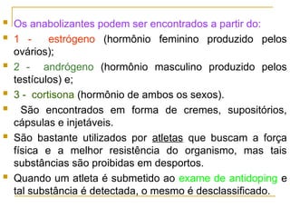  Os anabolizantes podem ser encontrados a partir do:
 1 - estrógeno (hormônio feminino produzido pelos
ovários);
 2 - andrógeno (hormônio masculino produzido pelos
testículos) e;
 3 - cortisona (hormônio de ambos os sexos).
 São encontrados em forma de cremes, supositórios,
cápsulas e injetáveis.
 São bastante utilizados por atletas que buscam a força
física e a melhor resistência do organismo, mas tais
substâncias são proibidas em desportos.
 Quando um atleta é submetido ao exame de antidoping e
tal substância é detectada, o mesmo é desclassificado.
 