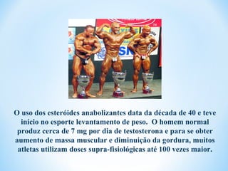 O uso dos esteróides anabolizantes data da década de 40 e teve
  início no esporte levantamento de peso. O homem normal
 produz cerca de 7 mg por dia de testosterona e para se obter
aumento de massa muscular e diminuição da gordura, muitos
 atletas utilizam doses supra-fisiológicas até 100 vezes maior.
 