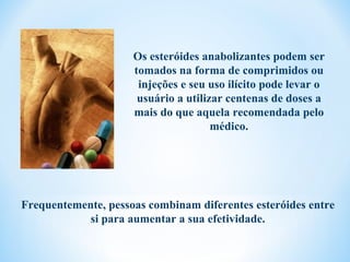 Os esteróides anabolizantes podem ser
                     tomados na forma de comprimidos ou
                      injeções e seu uso ilícito pode levar o
                      usuário a utilizar centenas de doses a
                     mais do que aquela recomendada pelo
                                      médico.




Frequentemente, pessoas combinam diferentes esteróides entre
            si para aumentar a sua efetividade.
 