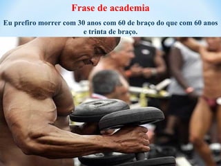 Frase de academia
Eu prefiro morrer com 30 anos com 60 de braço do que com 60 anos
                        e trinta de braço.
 