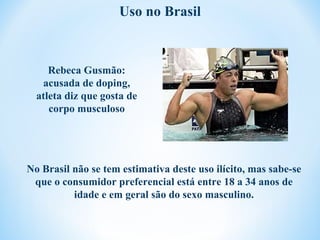 Uso no Brasil



     Rebeca Gusmão:
   acusada de doping,
  atleta diz que gosta de
     corpo musculoso




No Brasil não se tem estimativa deste uso ilícito, mas sabe-se
 que o consumidor preferencial está entre 18 a 34 anos de
          idade e em geral são do sexo masculino.
 