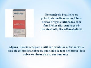 No comércio brasileiro os
                         principais medicamentos à base
                          dessas drogas e utilizados com
                           fins ilícitos são: Androxon®
                         Durateston®, Deca-Durabolin®.




 Alguns usuários chegam a utilizar produtos veterinários à
base de esteróides, sobre os quais não se tem nenhuma idéia
            sobre os riscos do uso em humanos.
 