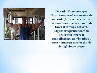 De cada 10 pessoas que
“levantam peso” em sessões de
 musculação, apenas cinco se
tornam musculosas a ponto de
    fazer diferença notável.
   Alguns frequentadores de
       academia ingerem
 anabolizantes, ou “bombas”,
 para aumentar a retenção de
      nitrogênio no corpo.
 