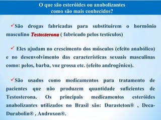 O que são esteróides ou anabolizantes
                    como são mais conhecidos?

 São drogas fabricadas para substituírem o hormônio
masculino Testosterona ( fabricado pelos testículos)

  Eles ajudam no crescimento dos músculos (efeito anabólico)
e no desenvolvimento das características sexuais masculinas
como: pelos, barba, voz grossa etc. (efeito androgênico).

 São usados como medicamentos para tratamento de
pacientes   que    não   produzem     quantidade   suficientes   de
Testosterona.     Os     principais   medicamentos      esteróides
anabolizantes utilizados no Brasil são: Durasteton® , Deca-
Durabolin® , Androxon®.
 