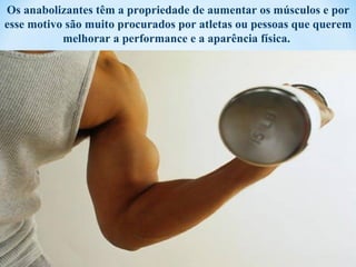 Os anabolizantes têm a propriedade de aumentar os músculos e por
esse motivo são muito procurados por atletas ou pessoas que querem
           melhorar a performance e a aparência física.
 
