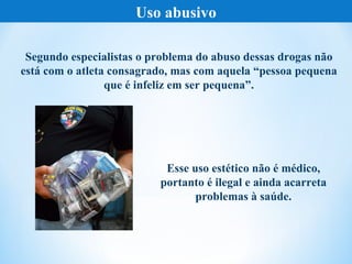 Uso abusivo

 Segundo especialistas o problema do abuso dessas drogas não
está com o atleta consagrado, mas com aquela “pessoa pequena
                 que é infeliz em ser pequena”.




                           Esse uso estético não é médico,
                          portanto é ilegal e ainda acarreta
                                 problemas à saúde.
 