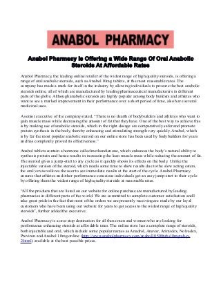 Anabol Pharmacy Is Offering a Wide Range Of Oral Anabolic
Steroids At Affordable Rates
Anabol Pharmacy, the leading online retailer of the widest range of high quality steroids, is offering a
range of oral anabolic steroids, such as Anabol 10mg tablets, at the most reasonable rates. The
company has made a mark for itself in the industry by allowing individuals to procure the best anabolic
steroids online, all of which are manufactured by leading pharmaceutical manufacturers in different
parts of the globe. Although anabolic steroids are highly popular among body builders and athletes who
want to see a marked improvement in their performance over a short period of time, also have several
medicinal uses.
A senior executive of the company stated, “There is no dearth of bodybuilders and athletes who want to
gain muscle mass while decreasing the amount of fat that they have. One of the best way to achieve this
is by making use of anabolic steroids, which in the right dosage are comparatively safer and promote
protein synthesis in the body, thereby enhancing and stimulating strength very quickly. Anabol, which
is by far the most popular anabolic steroid on our online store has been used by bodybuilders for years
and has completely proved its effectiveness.”
Anabol tablets contain a hormone called methandienone, which enhances the body’s natural ability to
synthesis protein and hence results in increasing the lean muscle mass while reducing the amount of fat.
The steroid gives a jump-start to any cycle as it quickly shows its effects on the body. Unlike the
injectable version of the steroid, which needs some time to show results due to the slow acting esters,
the oral version allows the user to see immediate results at the start of the cycle. Anabol Pharmacy
ensures that athletes and other performance conscious individuals get an easy jump-start to their cycle
by offering them the widest range of high quality steroids at reasonable rates.
“All the products that are listed on our website for online purchase are manufactured by leading
pharmacies in different parts of the world. We are committed to complete customer satisfaction and I
take great pride in the fact that most of the orders we are presently receiving are made by our loyal
customers who have been using our website for years to get access to the widest range of high quality
steroids”, further added the executive.
Anabol Pharmacy is a one-stop destination for all those men and women who are looking for
performance enhancing steroids at affordable rates. The online store has a complete range of steroids,
both injectable and oral, which include some popular names as Anadrol, Anavar, Arimidex, Nolvadex,
Proviron and Anabol 10mg online (http://www.anabolpharmacy.com/anabol10500tabs10mgtab-p-
2.html) available at the best possible prices.
 