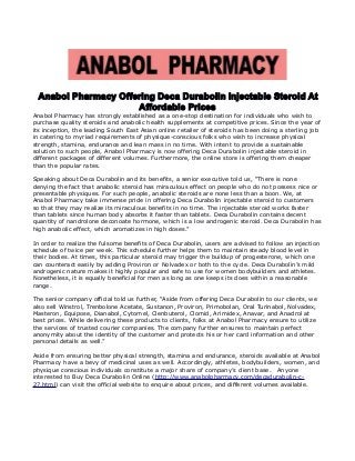 Anabol Pharmacy Offering Deca Durabolin Injectable Steroid At
Affordable Prices
Anabol Pharmacy has strongly established as a one-stop destination for individuals who wish to
purchase quality steroids and anabolic health supplements at competitive prices. Since the year of
its inception, the leading South East Asian online retailer of steroids has been doing a sterling job
in catering to myriad requirements of physique-conscious folks who wish to increase physical
strength, stamina, endurance and lean mass in no time. With intent to provide a sustainable
solution to such people, Anabol Pharmacy is now offering Deca Durabolin injectable steroid in
different packages of different volumes. Furthermore, the online store is offering them cheaper
than the popular rates.
Speaking about Deca Durabolin and its benefits, a senior executive told us, “There is none
denying the fact that anabolic steroid has miraculous effect on people who do not possess nice or
presentable physiques. For such people, anabolic steroids are none less than a boon. We, at
Anabol Pharmacy take immense pride in offering Deca Durabolin injectable steroid to customers
so that they may realize its miraculous benefits in no time. The injectable steroid works faster
than tablets since human body absorbs it faster than tablets. Deca Durabolin contains decent
quantity of nandrolone deconoate hormone, which is a low androgenic steroid. Deca Durabolin has
high anabolic effect, which aromatizes in high doses.”
In order to realize the fulsome benefits of Deca Durabolin, users are advised to follow an injection
schedule of twice per week. This schedule further helps them to maintain steady blood level in
their bodies. At times, this particular steroid may trigger the buildup of progesterone, which one
can counteract easily by adding Proviron or Nolvadex or both to the cycle. Deca Durabolin’s mild
androgenic nature makes it highly popular and safe to use for women bodybuilders and athletes.
Nonetheless, it is equally beneficial for men as long as one keeps its does within a reasonable
range.
The senior company official told us further, “Aside from offering Deca Durabolin to our clients, we
also sell Winstrol, Trenbolone Acetate, Sustanon, Proviron, Primobolan, Oral Turinabol, Nolvadex,
Masteron, Equipose, Dianabol, Cytomel, Clenbuterol, Clomid, Arimidex, Anavar, and Anadrol at
best prices. While delivering these products to clients, folks at Anabol Pharmacy ensure to utilize
the services of trusted courier companies. The company further ensures to maintain perfect
anonymity about the identity of the customer and protects his or her card information and other
personal details as well.”
Aside from ensuring better physical strength, stamina and endurance, steroids available at Anabol
Pharmacy have a bevy of medicinal uses as well. Accordingly, athletes, bodybuilders, women, and
physique conscious individuals constitute a major share of company’s client base. Anyone
interested to Buy Deca Durabolin Online (http://www.anabolpharmacy.com/decadurabolin-c-
27.html) can visit the official website to enquire about prices, and different volumes available.
 